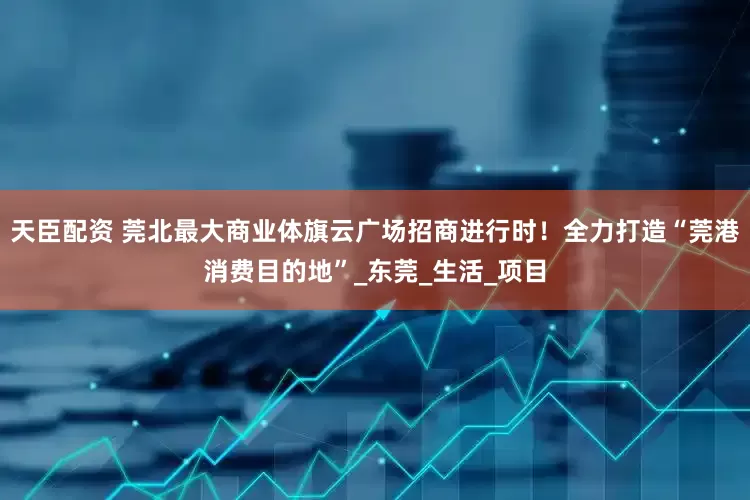 天臣配资 莞北最大商业体旗云广场招商进行时！全力打造“莞港消费目的地”_东莞_生活_项目