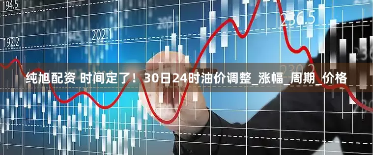 纯旭配资 时间定了！30日24时油价调整_涨幅_周期_价格
