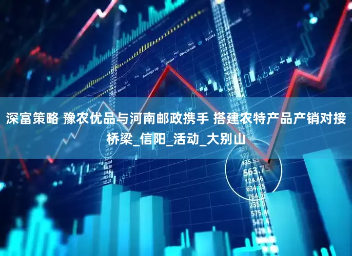 深富策略 豫农优品与河南邮政携手 搭建农特产品产销对接桥梁_信阳_活动_大别山