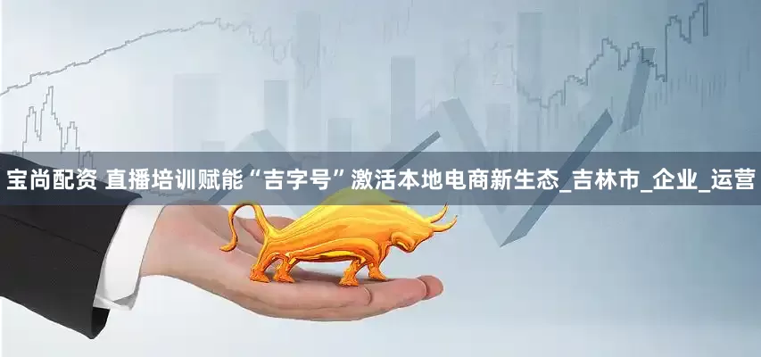宝尚配资 直播培训赋能“吉字号”激活本地电商新生态_吉林市_企业_运营