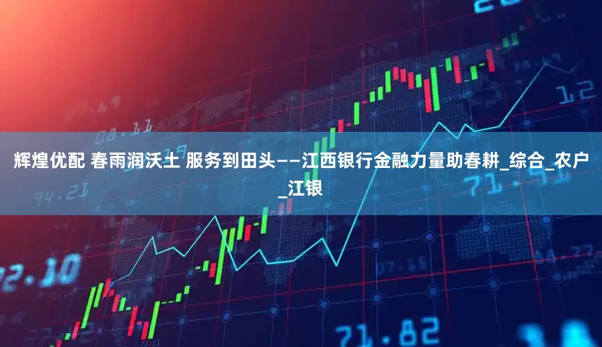 辉煌优配 春雨润沃土 服务到田头——江西银行金融力量助春耕_综合_农户_江银