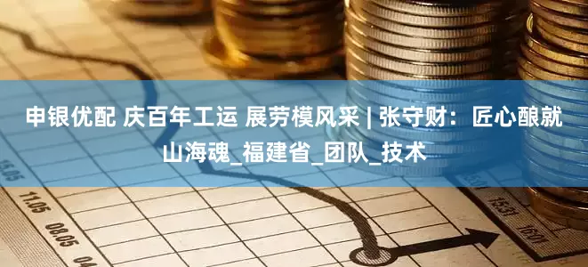 申银优配 庆百年工运 展劳模风采 | 张守财：匠心酿就山海魂_福建省_团队_技术