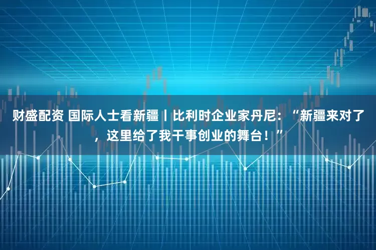 财盛配资 国际人士看新疆丨比利时企业家丹尼：“新疆来对了，这里给了我干事创业的舞台！”