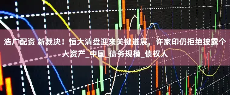 浩广配资 新裁决！恒大清盘迎来关键进展，许家印仍拒绝披露个人资产_中国_债务规模_债权人