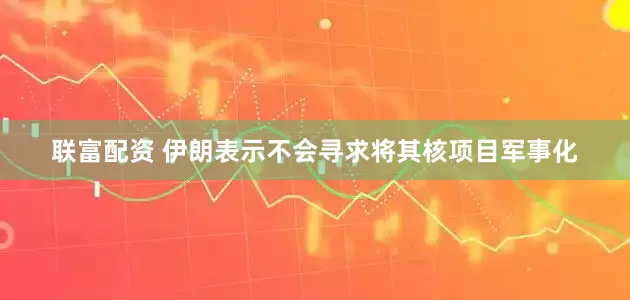 联富配资 伊朗表示不会寻求将其核项目军事化