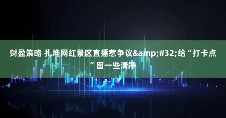财盈策略 扎堆网红景区直播惹争议&#32;给“打卡点”留一些清净