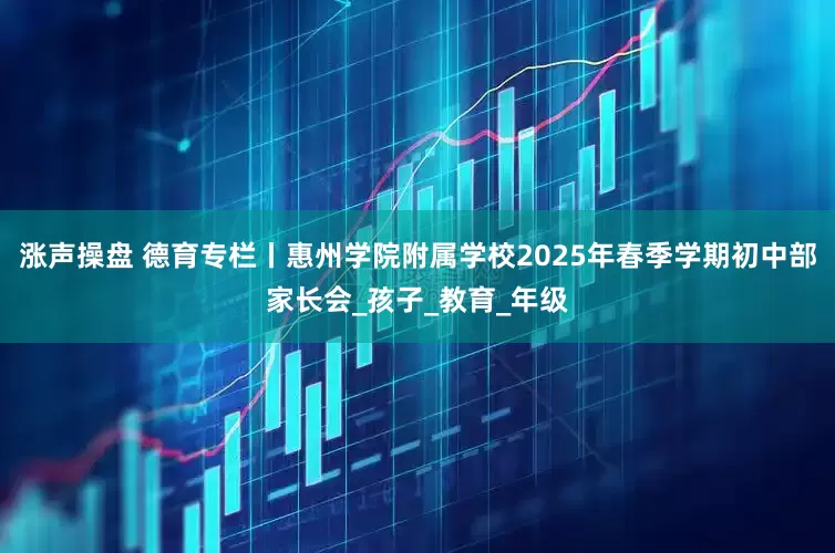 涨声操盘 德育专栏丨惠州学院附属学校2025年春季学期初中部家长会_孩子_教育_年级