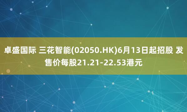 卓盛国际 三花智能(02050.HK)6月13日起招股 发售价每股21.21-22.53港元