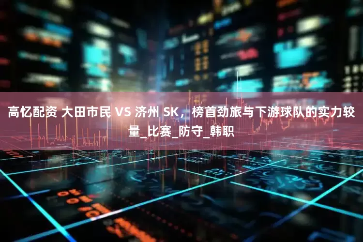 高忆配资 大田市民 VS 济州 SK，榜首劲旅与下游球队的实力较量_比赛_防守_韩职
