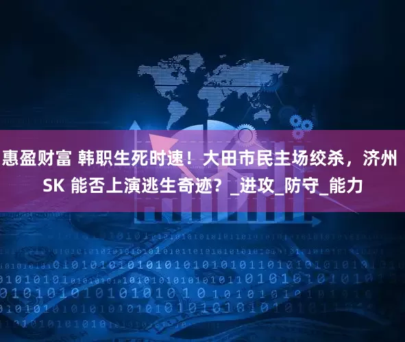 惠盈财富 韩职生死时速！大田市民主场绞杀，济州 SK 能否上演逃生奇迹？_进攻_防守_能力