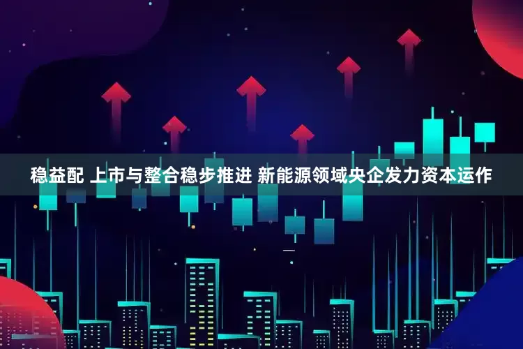 稳益配 上市与整合稳步推进 新能源领域央企发力资本运作