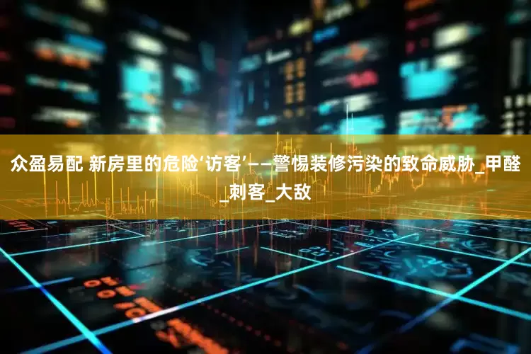 众盈易配 新房里的危险‘访客’——警惕装修污染的致命威胁_甲醛_刺客_大敌