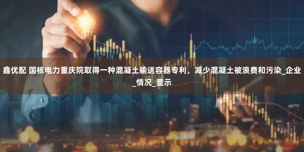 鑫优配 国核电力重庆院取得一种混凝土输送容器专利，减少混凝土被浪费和污染_企业_情况_显示