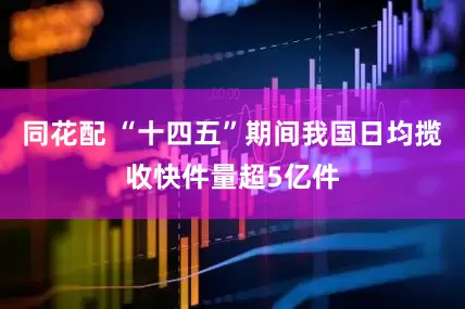 同花配 “十四五”期间我国日均揽收快件量超5亿件