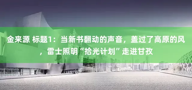 金来源 标题1：当新书翻动的声音，盖过了高原的风，雷士照明“拾光计划”走进甘孜