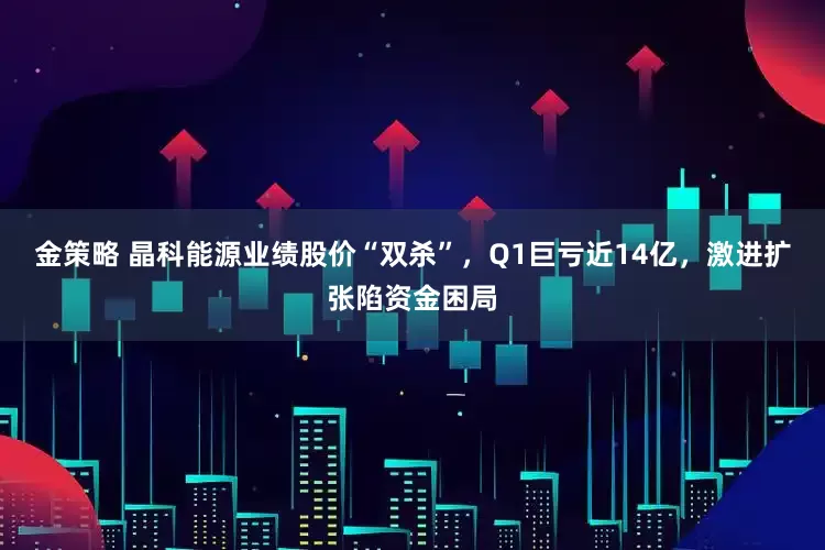 金策略 晶科能源业绩股价“双杀”，Q1巨亏近14亿，激进扩张陷资金困局