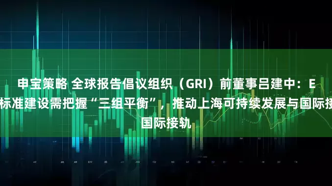 申宝策略 全球报告倡议组织（GRI）前董事吕建中：ESG标准建设需把握“三组平衡”，推动上海可持续发展与国际接轨