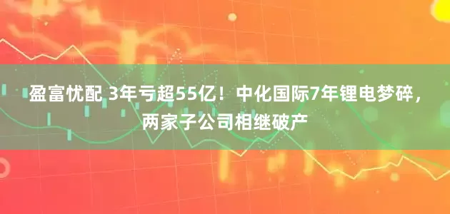盈富忧配 3年亏超55亿！中化国际7年锂电梦碎，两家子公司相继破产