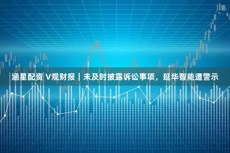 涵星配资 V观财报｜未及时披露诉讼事项，延华智能遭警示